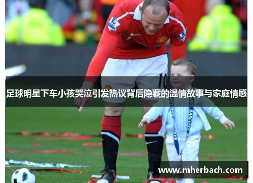 足球明星下车小孩哭泣引发热议背后隐藏的温情故事与家庭情感
