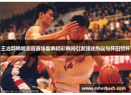 王治郅姚明重返赛场客串精彩瞬间引发球迷热议与怀旧情怀